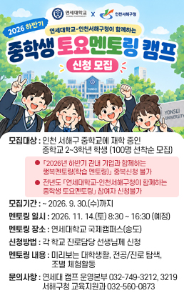 2026 하간기 연세대학교-인천서해구청이 함께하는중학생 토요멘토링 캠프모집대상인천 서해구 중학교에 재학 중인중학교 2~3학년 학생(100명 선착순 모집)❗「2026년 하반기 관내 기업과 함께하는 행복멘토링(학습 멘토링)」 중복신청 불가❗전년도 「연세대학교-인천서해구청이 함께하는 중학생 토요멘토링」 참여자 신청불가모집기간~ 2026. 9. 30.(수)까지멘토링 일시2026. 11. 14.(토)8:30 ~ 16:30 (예정)멘토링 장소연세대학교 국제캠퍼스(송도)신청방법각 학교 진로담당 선생님께 신청멘토링 내용[미리보는 대학생활]연세대 국제캠퍼스투어[전공/진로 탐색]멘토들의 전공, 대학생활나의 꿈과 미래[조별 체험활동]스크래치무드등,키보드 클리커 키링,석소방향제 만들기 체험문의사항· 연세대학교 캠프 운영본부　032-749-3212 혹은 3129· 서해구청 교육지원과　032-560-0873