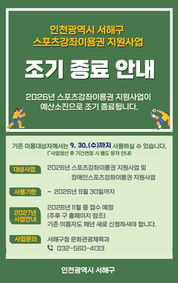 인천광역시 서해구스포츠강좌이용권 지원사업조기 종료 안내2026년 스포츠강좌이용권 지원사업이예산소진으로 조기 종료됩니다.기존 이용대상자께서는 9. 30.(수)까지 사용하실 수 있습니다.*(사업정산 후 기간연장 시 별도 문자 안내)대상사업2026년 스포츠강좌이용권 지원사업 및장애인스포츠강좌이용권 지원사업사용기한2026년 9월 30일까지2027년 사업안내2026년 11월 중 접수 예정(추후 구 홈페이지 참조)기존 이용자도 매년 새로 신청하셔야 합니다.사업문의서해구청 문화관광체육과 ☎ 032-560-4133인천광역시 서해구