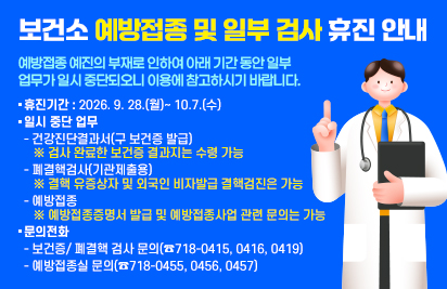 보건소 예방접종 및 일부 검사 휴진 안내
예방접종 예진의 부재로 인하여 아래 기간 동안 일부 업무가 일시 중단되오니
이용에 참고하시기 바랍니다.
○ 휴진기간 : 2026. 9. 28.(월)~ 10.7.(수)
○ 일시 중단 업무
- 건강진단결과서(구 보건증 발급)
※ 검사 완료한 보건증 결과지는 수령 가능
- 폐결핵검사(기관제출용)
※ 결핵 유증상자 및 외국인 비자발급 결핵검진은 가능
- 예방접종
※ 예방접종증명서 발급 및 예방접종사업 관련 문의는 가능
○ 문의전화
- 보건증/ 폐결핵 검사 문의(☎718-0415, 0416, 0419)
- 예방접종실 문의(☎718-0455, 0456, 0457)