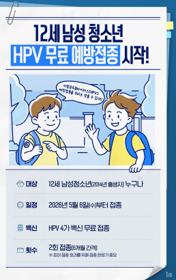 12세 남성 청소년 HPV 무료 예방접종 시작!대상12세 남성청소년(2014년 출생자 누구나일정2026년 5월 6일(수)부터 접종백신HPV 4가 백신 무료 접종횟수2회 접종(6개월 간격)