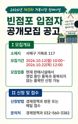 2026년 제3차 거북시장 판매시설 빈점포 입점자 공개모집 공고Ⅰ 모집개요소재지서해구 거북로 117모집기간2026.10.12(월) 10:00~2026.10.22(목) 12:00 모집업종현재 판매시설에서 영업 중인 품목과 중복되지 않는 품목만 신청 가능Ⅱ 신청 및 접수신청방법경제정책과 방문 또는메일 접수문의처경제정책과 032-560-3382