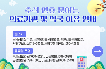 추석 연휴 문 여는 의료기관 및 약국 이용 안내
○ 문 의 처 : 소방상황실(119), 보건복지콜센터(129), 인천시콜센터(120), 서해구보건소(718-0602), 서해구청 당직실(560-4222)
○ 응급실 운영 : 국제성모병원(1600-8291), 나은병원(1661-0099), 뉴성민병원(726-1000), 바로서구병원(1600-8549)
○ 추석 연휴 기간 문 여는 의료기관 및 약국 이용에 대한 자세한 내용은 클릭!