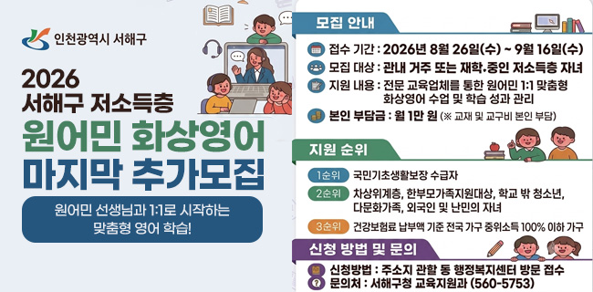 인천광역시 서해구2026 서해구 저소득층원어민 화상영어마지막 추가모집원어민 선생님과 1:1로 시작하는 맞춤형 영어 학습!모집 안내접수 기간 : 2026년 8월 26일(수) ~ 9월 16일(수)모집 대상 : 관내 거주 또는 재학 중인 저소득층 자녀지원 내용 : 전문 교육업체를 통한 원어민 1:1 맞춤형 화상영어 수업 및 학습 성과 관리본인 부담금 : 월 1만 원 (※ 교재 및 교구비 본인 부담)지원 순위1순위 국민기초생활보장 수급자2순위 차상위계층, 한부모가족지원대상, 학교 밖 청소년, 다문화가족, 외국인 및 난민의 자녀3순위 건강보험료 납부액 기준 전국 가구 중위소득 100% 이하 가구신청 방법 및 문의신청방법 : 주소지 관할 동 행정복지센터 방문 접수문의처 : 서해구청 교육지원과 (560-5753)