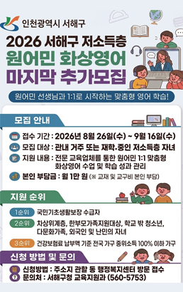 인천광역시 서해구2026 서해구 저소득층원어민 화상영어마지막 추가모집원어민 선생님과 1:1로 시작하는 맞춤형 영어 학습!모집 안내접수 기간 : 2026년 8월 26일(수) ~ 9월 16일(수)모집 대상 : 관내 거주 또는 재학 중인 저소득층 자녀지원 내용 : 전문 교육업체를 통한 원어민 1:1 맞춤형 화상영어 수업 및 학습 성과 관리본인 부담금 : 월 1만 원 (※ 교재 및 교구비 본인 부담)지원 순위1순위 국민기초생활보장 수급자2순위 차상위계층, 한부모가족지원대상, 학교 밖 청소년, 다문화가족, 외국인 및 난민의 자녀3순위 건강보험료 납부액 기준 전국 가구 중위소득 100% 이하 가구신청 방법 및 문의신청방법 : 주소지 관할 동 행정복지센터 방문 접수문의처 : 서해구청 교육지원과 (560-5753)