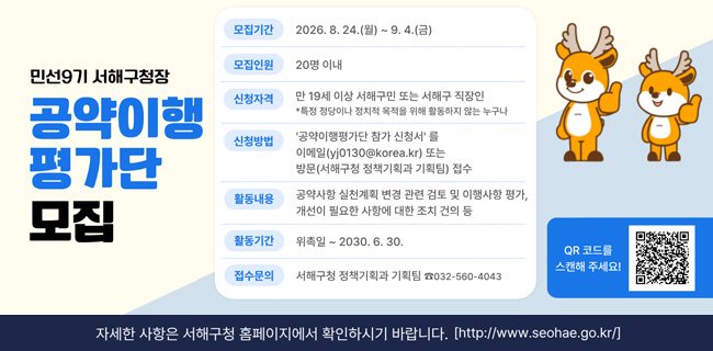 민선9기 서해구청장공약이행평가단 모집모집기간2026. 8. 24.(월) ~ 9. 4.(금)모집인원20명 이내신청자격만 19세 이상 서해구민 또는 서해구 직장인*특정 정당이나 정치적 목적을 위해 활동하지 않는 누구나신청방법'공약이행평가단 참가 신청서'를이메일(yj0130@korea.kr) 또는방문(서해구청 정책기획과 기획팀) 접수활동내용공약사항 실천계획 변경 관련 검토 및 이행사항 평가,개선이 필요한 사항에 대한 조치 건의 등활동기간위촉일 ~ 2030. 6. 30.접수문의서해구청 정책기획과 기획팀 ☎032-560-4043QR 코드를 스캔해 주세요!자세한 사항은 서해구청 홈페이지에서 확인하시기 바랍니다.http://www.seohae.go.kr/