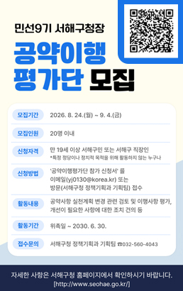 민선9기 서해구청장공약이행평가단 모집모집기간2026. 8. 24.(월) ~ 9. 4.(금)모집인원20명 이내신청자격만 19세 이상 서해구민 또는 서해구 직장인*특정 정당이나 정치적 목적을 위해 활동하지 않는 누구나신청방법'공약이행평가단 참가 신청서'를이메일(yj0130@korea.kr) 또는방문(서해구청 정책기획과 기획팀) 접수활동내용공약사항 실천계획 변경 관련 검토 및 이행사항 평가,개선이 필요한 사항에 대한 조치 건의 등활동기간위촉일 ~ 2030. 6. 30.접수문의서해구청 정책기획과 기획팀 ☎032-560-4043QR 코드를 스캔해 주세요!자세한 사항은 서해구청 홈페이지에서 확인하시기 바랍니다.http://www.seohae.go.kr/