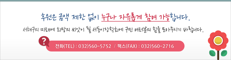 원은 금액 제한 없이 누구나 자유롭게 참여 가능합니다. 서해구의 미래에 희망의 씨앗이 될 서동이장학회에 구민 여러분의 힘을 모아주시기 바랍니다. 전화(TEL) : 032)560-5752 / 팩스(FAX) : 032)560-2716