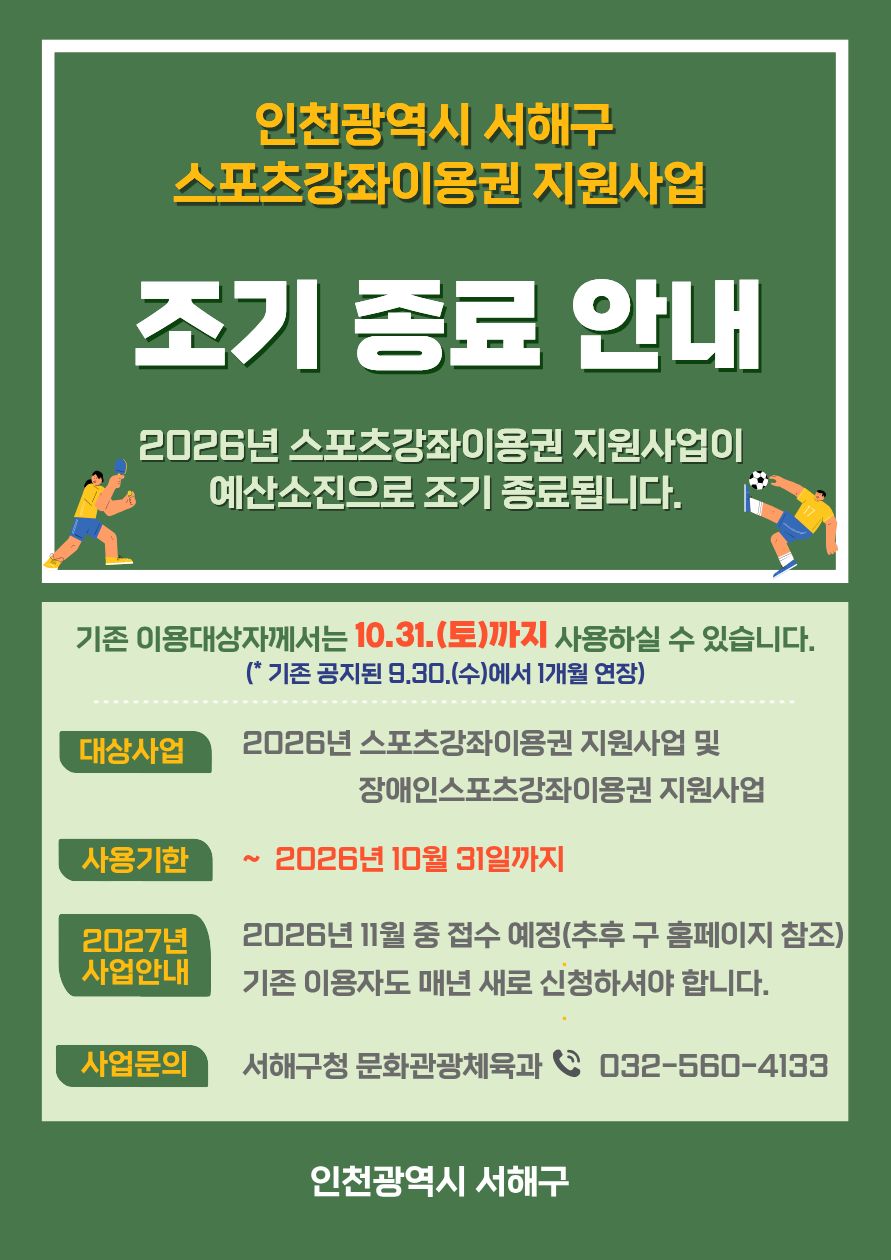 인천광역시 서해구스포츠강좌이용권 지원사업조기 종료 안내2026년 스포츠강좌이용권 지원사업이예산소진으로 조기 종료됩니다.기존 이용대상자께서는 10. 31.(토)까지 사용하실 수 있습니다.*(사업정산 후 기간연장 시 별도 문자 안내)대상사업2026년 스포츠강좌이용권 지원사업 및장애인스포츠강좌이용권 지원사업사용기한2026년 10월 31일까지2027년 사업안내2026년 11월 중 접수 예정(추후 구 홈페이지 참조)기존 이용자도 매년 새로 신청하셔야 합니다.사업문의서해구청 문화관광체육과 ☎ 032-560-4133인천광역시 서해구