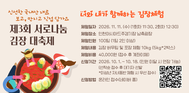 신선한 국내산 재료 보고, 만지고 직접 담가요제3회 서로나눔김장 대축제너와 내가 함께하는 김장체험체험일자2026. 11. 11. (수) (1회차 11:30, 2회차 12:30)체험장소인천아시아드주경기장 남측광장체험인원100팀 (1팀 2인 이상)체험내용김장 버무림 및 포장 체험 10kg (5kg*2박스)체험비용40,000원 (접수 후 계좌이체)신청기간2026. 10. 1. ~ 10. 18. (인원 미달 시 연장 가능)(선착순 접수 후 대기자 선발 *미성년 자녀동반 체험 시 우선 접수)신청방법온라인 접수(네이버 폼)